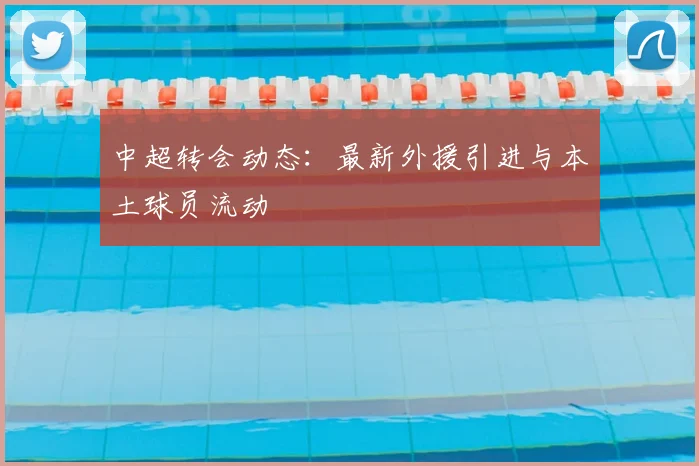 中超转会动态：最新外援引进与本土球员流动