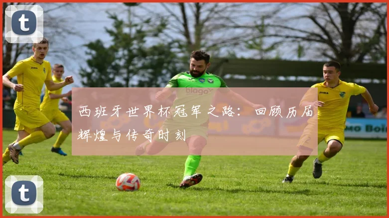 西班牙世界杯冠军之路：回顾历届辉煌与传奇时刻