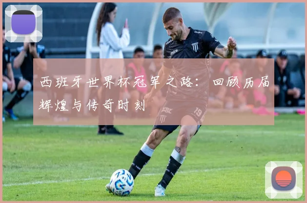 西班牙世界杯冠军之路：回顾历届辉煌与传奇时刻