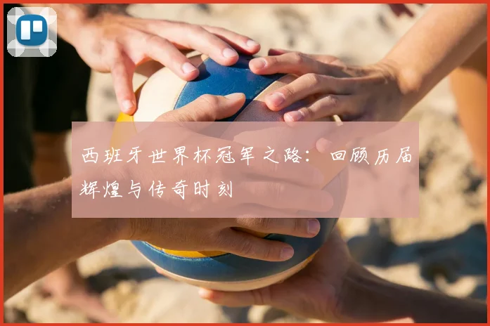西班牙世界杯冠军之路：回顾历届辉煌与传奇时刻
