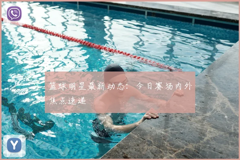 篮球明星最新动态:今日赛场内外焦点速递
