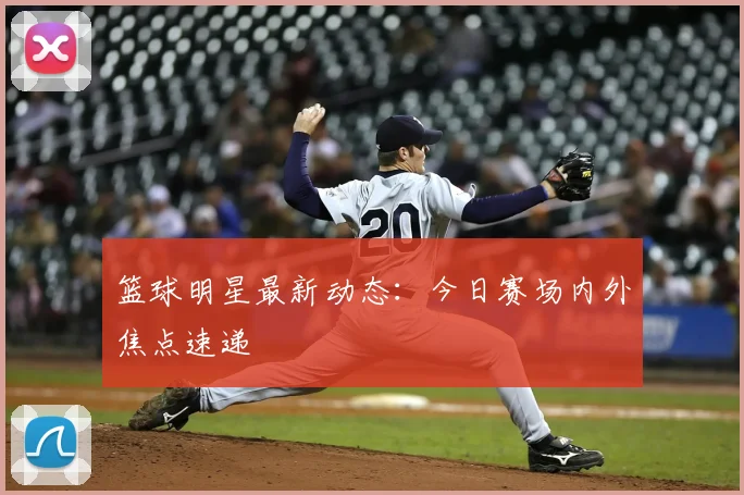 篮球明星最新动态:今日赛场内外焦点速递
